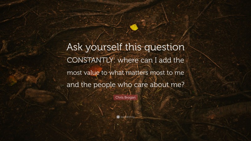 Chris Brogan Quote: “Ask yourself this question CONSTANTLY: where can I add the most value to what matters most to me and the people who care about me?”