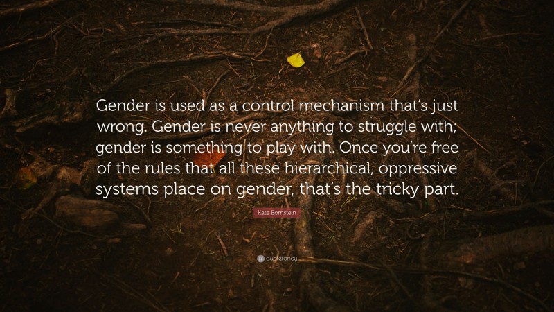 Kate Bornstein Quote: “Gender is used as a control mechanism that’s just wrong. Gender is never anything to struggle with; gender is something to play with. Once you’re free of the rules that all these hierarchical, oppressive systems place on gender, that’s the tricky part.”
