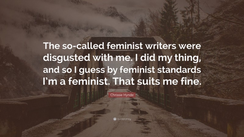 Chrissie Hynde Quote: “The so-called feminist writers were disgusted with me. I did my thing, and so I guess by feminist standards I’m a feminist. That suits me fine.”