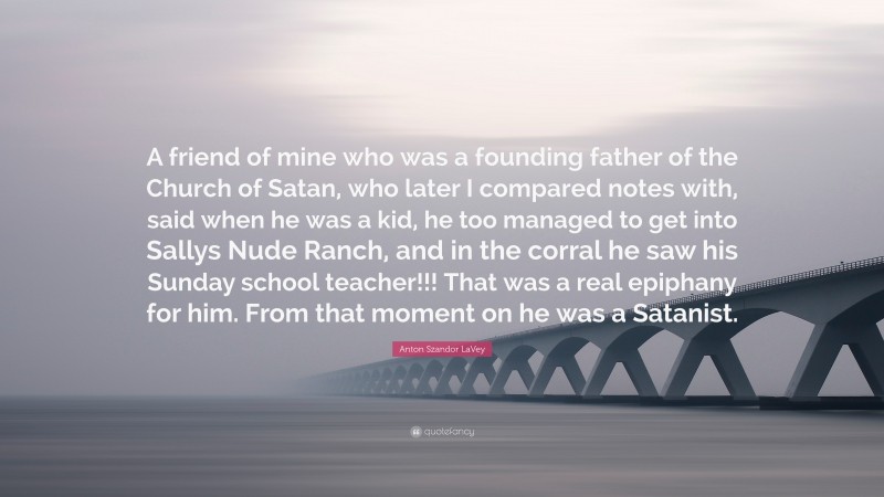 Anton Szandor LaVey Quote: “A friend of mine who was a founding father of the Church of Satan, who later I compared notes with, said when he was a kid, he too managed to get into Sallys Nude Ranch, and in the corral he saw his Sunday school teacher!!! That was a real epiphany for him. From that moment on he was a Satanist.”