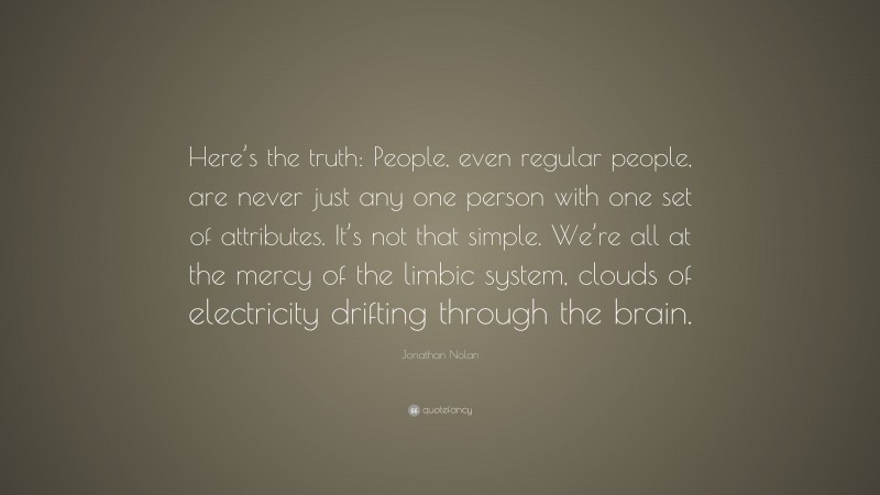 Jonathan Nolan Quote: “Here’s the truth: People, even regular people, are never just any one person with one set of attributes. It’s not that simple. We’re all at the mercy of the limbic system, clouds of electricity drifting through the brain.”