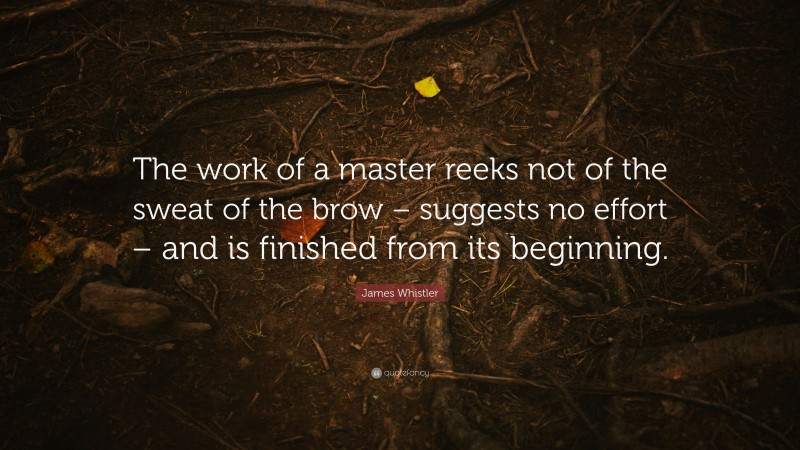 James Whistler Quote: “The work of a master reeks not of the sweat of the brow – suggests no effort – and is finished from its beginning.”