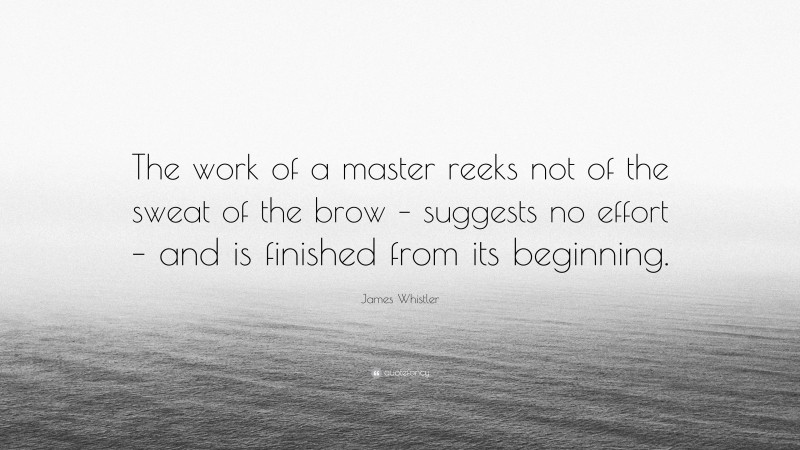 James Whistler Quote: “The work of a master reeks not of the sweat of the brow – suggests no effort – and is finished from its beginning.”