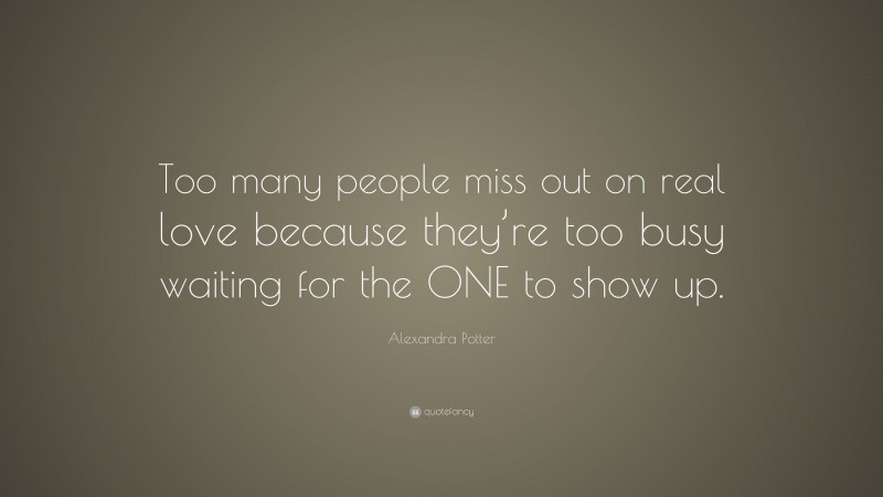 Alexandra Potter Quote: “Too many people miss out on real love because they’re too busy waiting for the ONE to show up.”