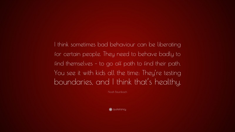 Noah Baumbach Quote: “I think sometimes bad behaviour can be liberating for certain people. They need to behave badly to find themselves – to go off path to find their path. You see it with kids all the time: They’re testing boundaries, and I think that’s healthy.”