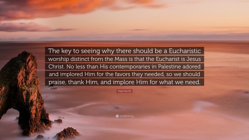 Pope Pius XII Quote: “The key to seeing why there should be a Eucharistic worship distinct from the Mass is that the Eucharist is Jesus Christ. No less than His contemporaries in Palestine adored and implored Him for the favors they needed, so we should praise, thank Him, and implore Him for what we need.”