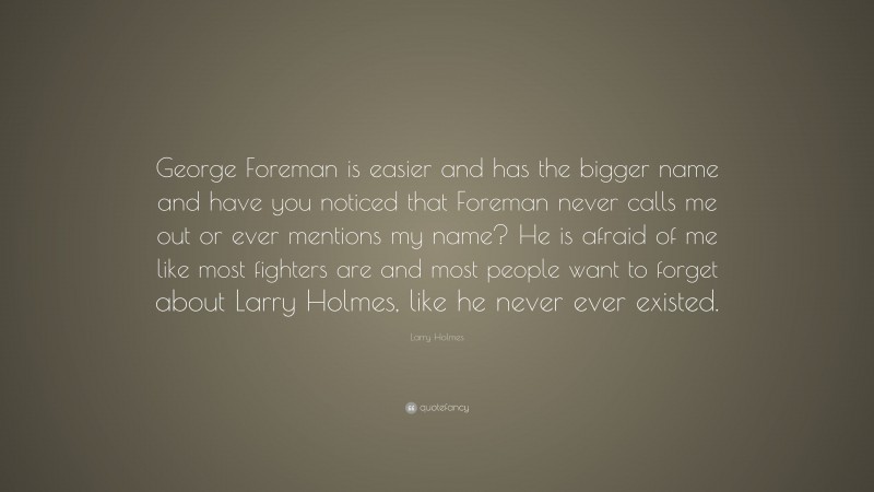 Larry Holmes Quote: “George Foreman is easier and has the bigger name and have you noticed that Foreman never calls me out or ever mentions my name? He is afraid of me like most fighters are and most people want to forget about Larry Holmes, like he never ever existed.”