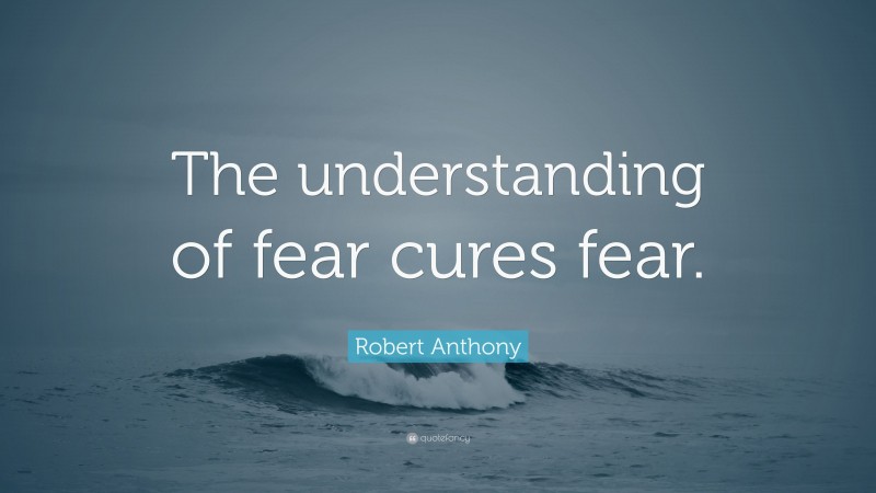Robert Anthony Quote: “The understanding of fear cures fear.”