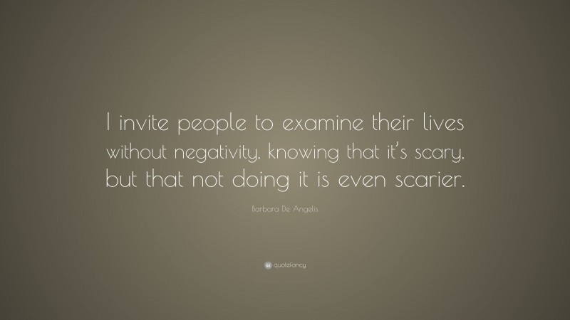 Barbara De Angelis Quote: “I invite people to examine their lives without negativity, knowing that it’s scary, but that not doing it is even scarier.”