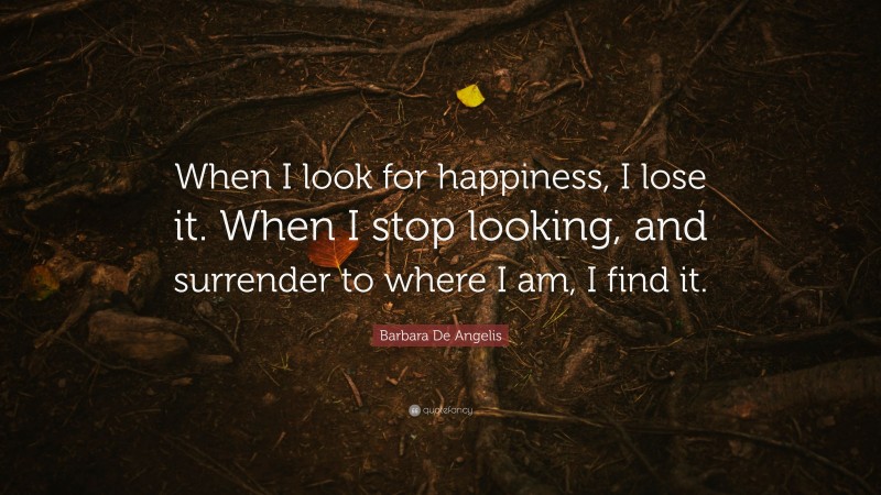 Barbara De Angelis Quote: “When I look for happiness, I lose it. When I stop looking, and surrender to where I am, I find it.”