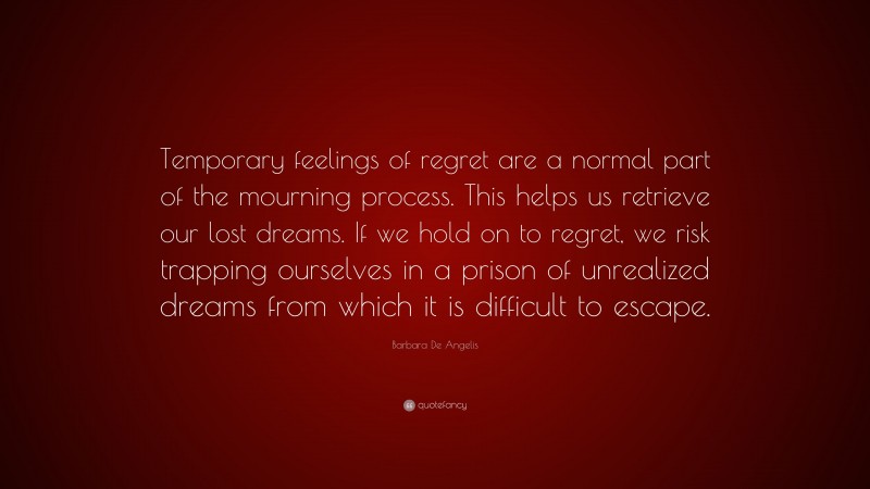 Barbara De Angelis Quote: “Temporary feelings of regret are a normal part of the mourning process. This helps us retrieve our lost dreams. If we hold on to regret, we risk trapping ourselves in a prison of unrealized dreams from which it is difficult to escape.”