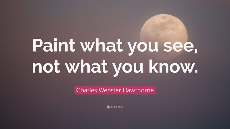Charles Webster Hawthorne Quote: “Paint what you see, not what you know.”