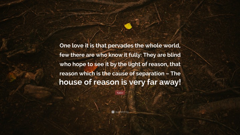 Kabir Quote: “One love it is that pervades the whole world, few there are who know it fully: They are blind who hope to see it by the light of reason, that reason which is the cause of separation – The house of reason is very far away!”