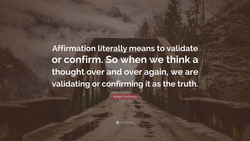 Robert Anthony Quote: “Affirmation literally means to validate or confirm. So when we think a thought over and over again, we are validating or confirming it as the truth.”