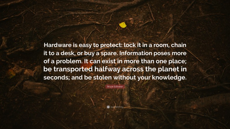 Bruce Schneier Quote: “Hardware is easy to protect: lock it in a room, chain it to a desk, or buy a spare. Information poses more of a problem. It can exist in more than one place; be transported halfway across the planet in seconds; and be stolen without your knowledge.”