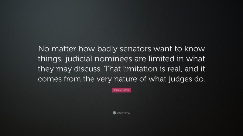Orrin Hatch Quote: “No matter how badly senators want to know things, judicial nominees are limited in what they may discuss. That limitation is real, and it comes from the very nature of what judges do.”