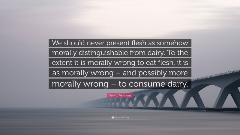 Gary L. Francione Quote: “We should never present flesh as somehow morally distinguishable from dairy. To the extent it is morally wrong to eat flesh, it is as morally wrong – and possibly more morally wrong – to consume dairy.”