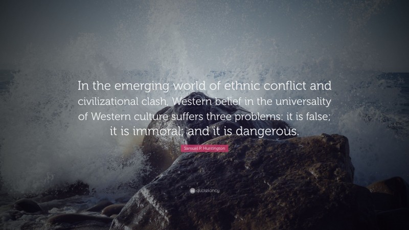 Samuel P. Huntington Quote: “In the emerging world of ethnic conflict and civilizational clash, Western belief in the universality of Western culture suffers three problems: it is false; it is immoral; and it is dangerous.”