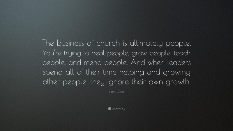 Henry Cloud Quote: “The business of church is ultimately people. You’re trying to heal people, grow people, teach people, and mend people. And when leaders spend all of their time helping and growing other people, they ignore their own growth.”