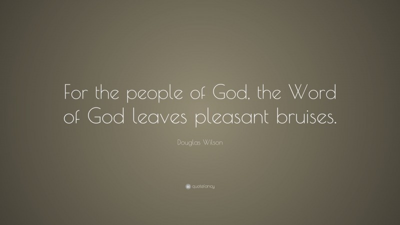 Douglas Wilson Quote: “For the people of God, the Word of God leaves pleasant bruises.”
