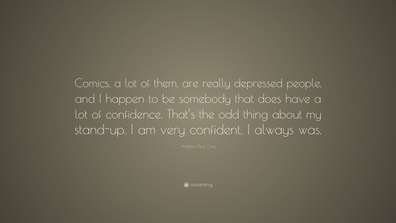 Andrew Dice Clay Quote: “Comics, a lot of them, are really depressed people, and I happen to be somebody that does have a lot of confidence. That’s the odd thing about my stand-up. I am very confident. I always was.”