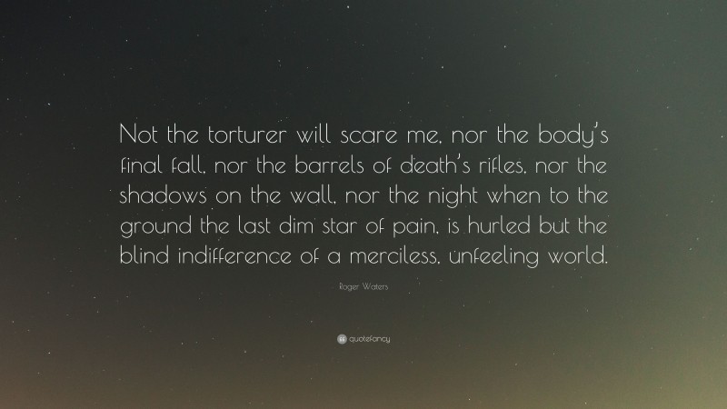 Roger Waters Quote: “Not the torturer will scare me, nor the body’s final fall, nor the barrels of death’s rifles, nor the shadows on the wall, nor the night when to the ground the last dim star of pain, is hurled but the blind indifference of a merciless, unfeeling world.”