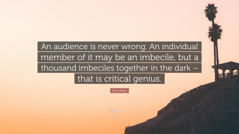 Billy Wilder Quote: “An audience is never wrong. An individual member of it may be an imbecile, but a thousand imbeciles together in the dark – that is critical genius.”
