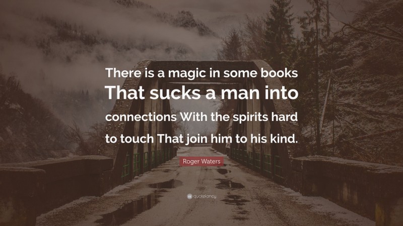 Roger Waters Quote: “There is a magic in some books That sucks a man into connections With the spirits hard to touch That join him to his kind.”