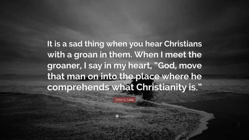 John G. Lake Quote: “It is a sad thing when you hear Christians with a groan in them. When I meet the groaner, I say in my heart, “God, move that man on into the place where he comprehends what Christianity is.””