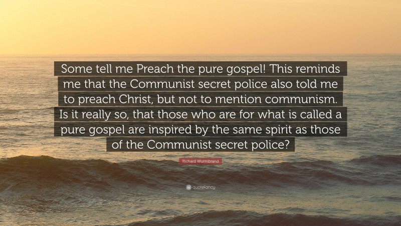 Richard Wurmbrand Quote: “Some tell me Preach the pure gospel! This reminds me that the Communist secret police also told me to preach Christ, but not to mention communism. Is it really so, that those who are for what is called a pure gospel are inspired by the same spirit as those of the Communist secret police?”