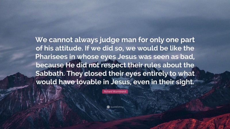 Richard Wurmbrand Quote: “We cannot always judge man for only one part of his attitude. If we did so, we would be like the Pharisees in whose eyes Jesus was seen as bad, because He did not respect their rules about the Sabbath. They closed their eyes entirely to what would have lovable in Jesus, even in their sight.”