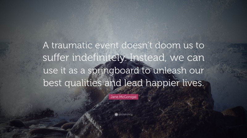 Jane McGonigal Quote: “A traumatic event doesn’t doom us to suffer indefinitely. Instead, we can use it as a springboard to unleash our best qualities and lead happier lives.”