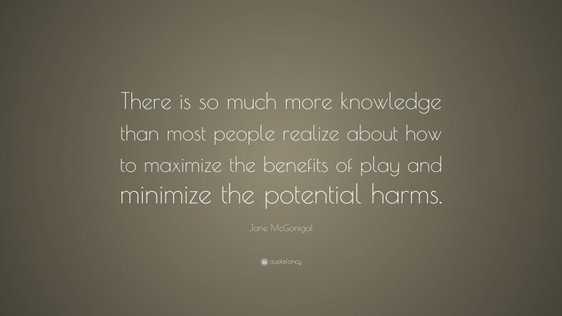Jane McGonigal Quote: “There is so much more knowledge than most people realize about how to maximize the benefits of play and minimize the potential harms.”