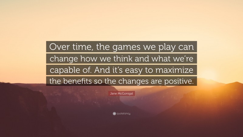 Jane McGonigal Quote: “Over time, the games we play can change how we think and what we’re capable of. And it’s easy to maximize the benefits so the changes are positive.”