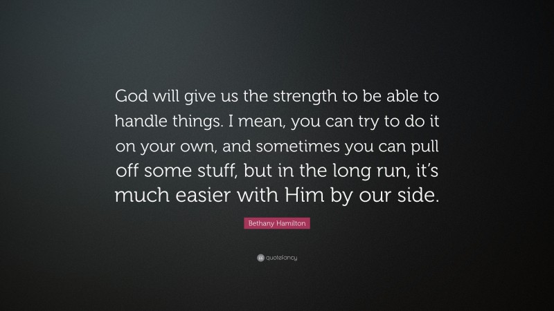 Bethany Hamilton Quote: “God will give us the strength to be able to handle things. I mean, you can try to do it on your own, and sometimes you can pull off some stuff, but in the long run, it’s much easier with Him by our side.”