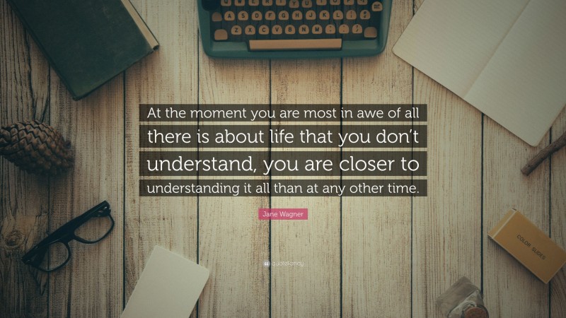 Jane Wagner Quote: “At the moment you are most in awe of all there is about life that you don’t understand, you are closer to understanding it all than at any other time.”