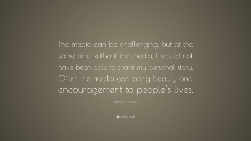 Bethany Hamilton Quote: “The media can be challenging, but at the same time, without the media, I would not have been able to share my personal story. Often the media can bring beauty and encouragement to people’s lives.”
