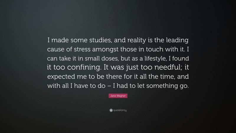 Jane Wagner Quote: “I made some studies, and reality is the leading cause of stress amongst those in touch with it. I can take it in small doses, but as a lifestyle, I found it too confining. It was just too needful; it expected me to be there for it all the time, and with all I have to do – I had to let something go.”