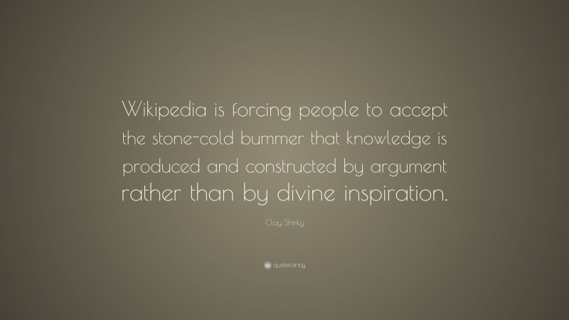 Clay Shirky Quote: “Wikipedia is forcing people to accept the stone-cold bummer that knowledge is produced and constructed by argument rather than by divine inspiration.”