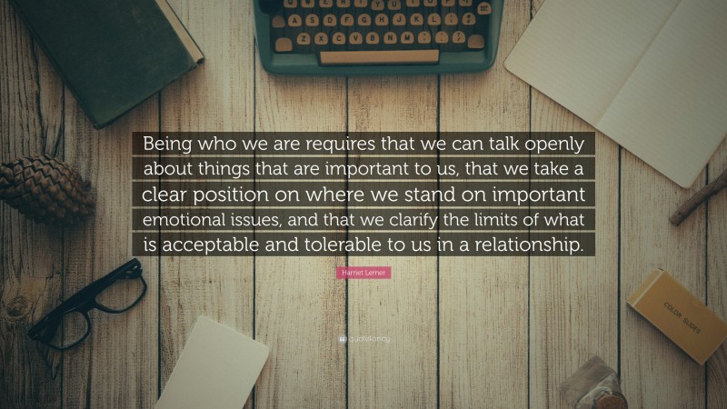 Harriet Lerner Quote: “Being who we are requires that we can talk openly about things that are important to us, that we take a clear position on where we stand on important emotional issues, and that we clarify the limits of what is acceptable and tolerable to us in a relationship.”