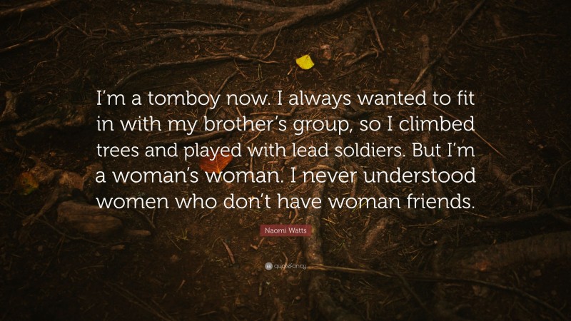 Naomi Watts Quote: “I’m a tomboy now. I always wanted to fit in with my brother’s group, so I climbed trees and played with lead soldiers. But I’m a woman’s woman. I never understood women who don’t have woman friends.”