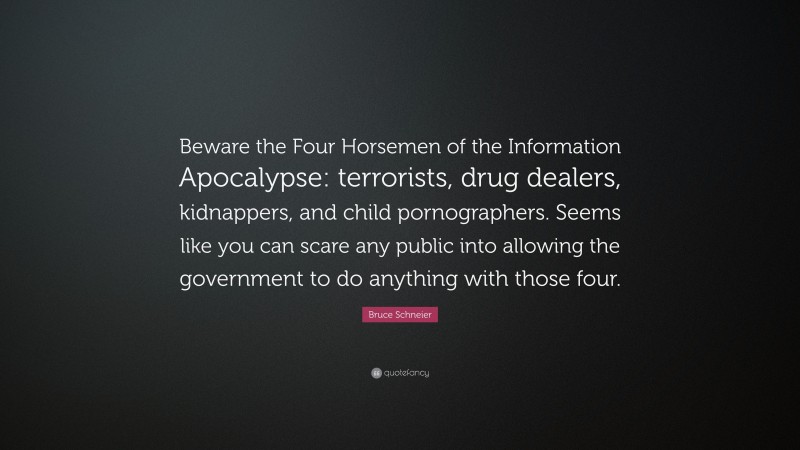 Bruce Schneier Quote: “Beware the Four Horsemen of the Information Apocalypse: terrorists, drug dealers, kidnappers, and child pornographers. Seems like you can scare any public into allowing the government to do anything with those four.”