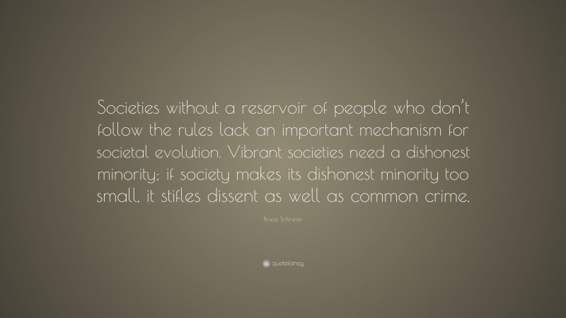 Bruce Schneier Quote: “Societies without a reservoir of people who don’t follow the rules lack an important mechanism for societal evolution. Vibrant societies need a dishonest minority; if society makes its dishonest minority too small, it stifles dissent as well as common crime.”