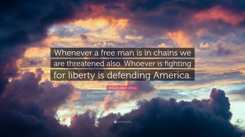 William Allen White Quote: “Whenever a free man is in chains we are threatened also. Whoever is fighting for liberty is defending America.”