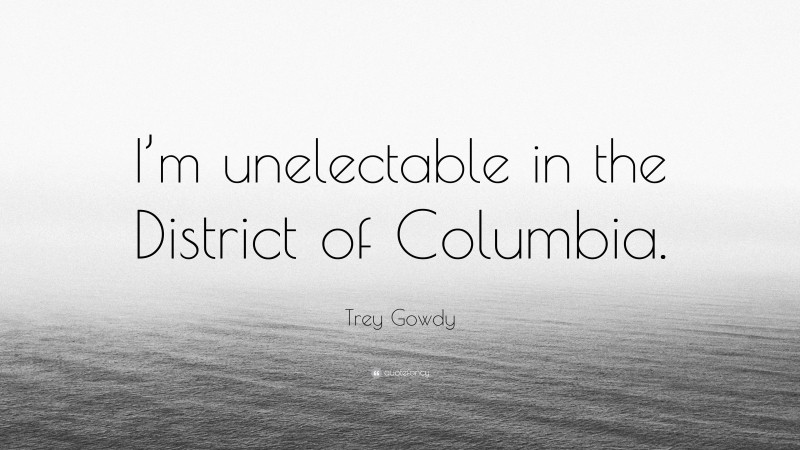 Trey Gowdy Quote: “I’m unelectable in the District of Columbia.”