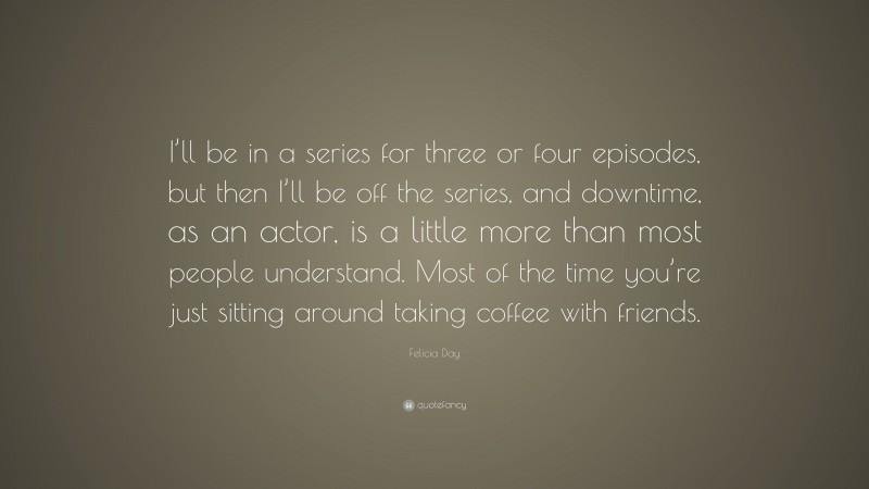 Felicia Day Quote: “I’ll be in a series for three or four episodes, but then I’ll be off the series, and downtime, as an actor, is a little more than most people understand. Most of the time you’re just sitting around taking coffee with friends.”