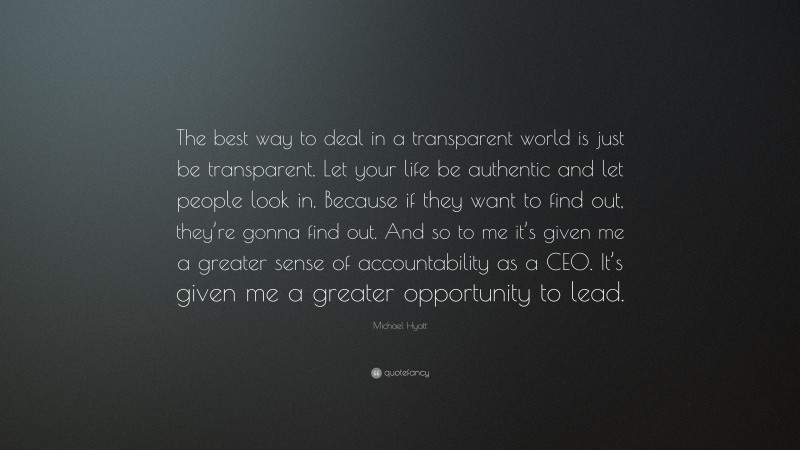 Michael Hyatt Quote: “The best way to deal in a transparent world is just be transparent. Let your life be authentic and let people look in. Because if they want to find out, they’re gonna find out. And so to me it’s given me a greater sense of accountability as a CEO. It’s given me a greater opportunity to lead.”