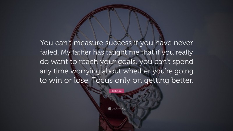 Steffi Graf Quote: “You can’t measure success if you have never failed. My father has taught me that if you really do want to reach your goals, you can’t spend any time worrying about whether you’re going to win or lose. Focus only on getting better.”