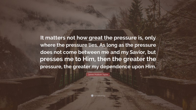 James Hudson Taylor Quote: “It matters not how great the pressure is, only where the pressure lies. As long as the pressure does not come between me and my Savior, but presses me to Him, then the greater the pressure, the greater my dependence upon Him.”