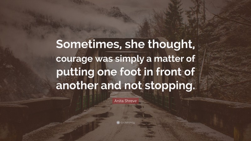 Anita Shreve Quote: “Sometimes, she thought, courage was simply a matter of putting one foot in front of another and not stopping.”
